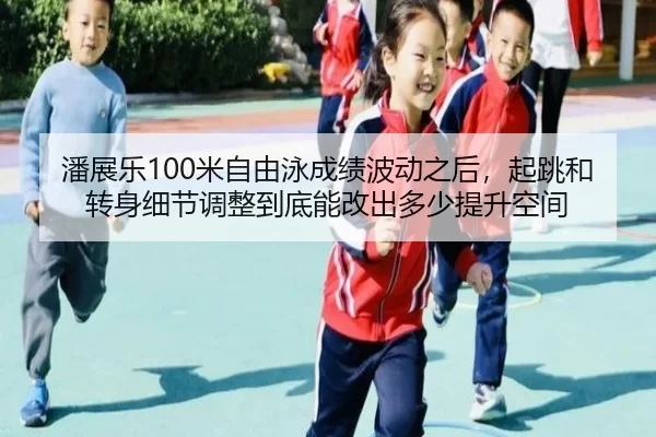 潘展乐100米自由泳成绩波动之后，起跳和转身细节调整到底能改出多少提升空间